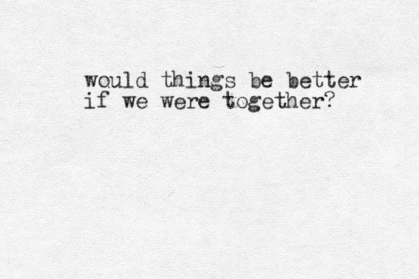 would things be better if we were together?