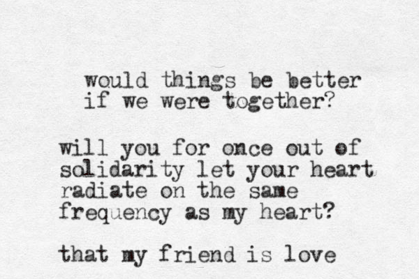 would things be better if we were together? will you for once out of solidarity let your heart radiate on the same frequency as my heart? that my friend is love 