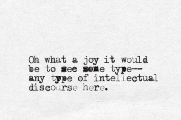 Oh what a joy it would be to see some type-- any tp ype of intellectual discourse here.