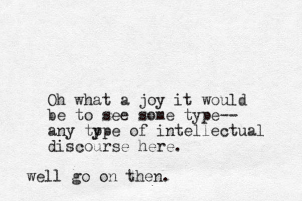 Oh what a joy it would be to see some type-- any tp ype of intellectual discourse here. well go on then.