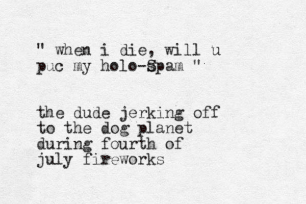 " when i die, will u puc my holo-spam S " the dude jerking off to the dog planet during fourth of july fireworks