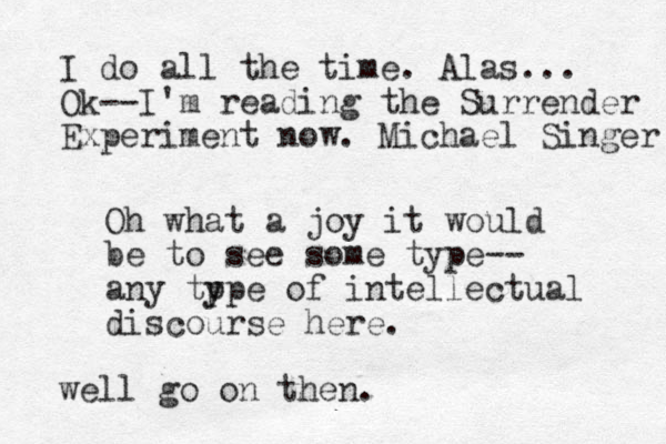 Oh what a joy it would be to see some type-- any tp ype of intellectual discourse here. well go on then. I do all the time. Alas... Ok--I'm reading the Surrender Experiment now. Michael Singer 