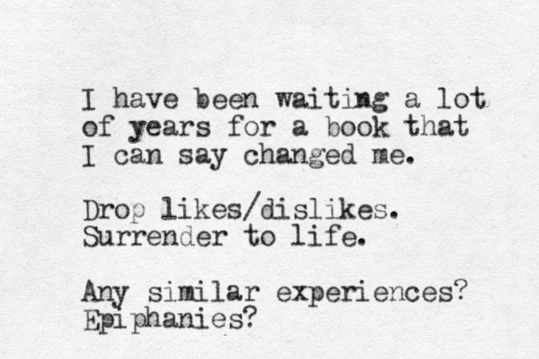 I have been waiting a lot of years for a book that I can say changed me. Drop likes/dislikes. Surrender to life. Any similar experiences? Epiphanies?