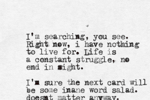 I'm searching, you see. Right now, i have nothing to live for. Life is a constant struggle, no end in sight. I'm sure the next card will be some inane word salad. doesnt matter anyway. 
