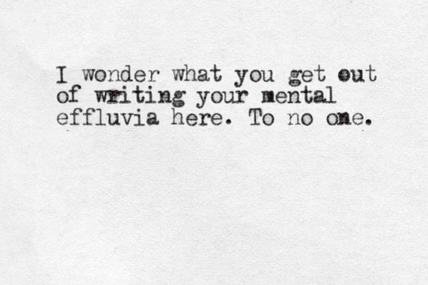 I wonder what you get out of writing your mental effluvia here. To no one. 