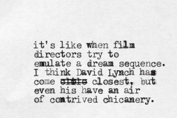 it's like when film directors try to emulate a dream sequence. I think David Lynch has come cli olo ===== closest, but even his have an air of contrived chicanery. 