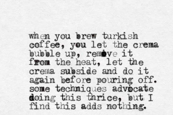 when you brew turkish coffee, you let the crema bubble up, remive it o o from the heat, let the crema subside and do it again before pouring off. some techniques advicate so d d ing this thrice, but I find this adds nothing. o o 