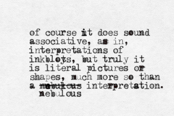 of course ut i i does sound associative, as in, interpretations of inkbloys t t , but truly it is literal pictures or shapes, much more so than a nubukous l interpretstion. a e e nebulous -------- 