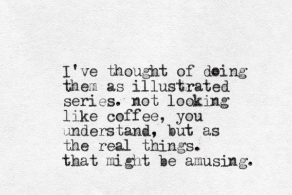 I've thought of doing them as illustrated series. not looking like coffee, you understand, but as the real things. that might be amusing. 