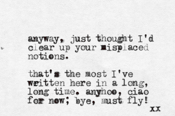 anyway, just thought I'd clear up your misplaced notions. that's the most I've weitten r r here in a long, long time. anyhoo, ciao for now; bye, must fly! xx 