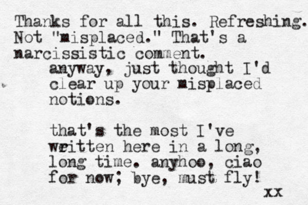 anyway, just thought I'd clear up your misplaced notions. that's the most I've weitten r r here in a long, long time. anyhoo, ciao for now; bye, must fly! xx Thanks for all this. Refreshing. Not "misplaced." That's a narcissistic comment.