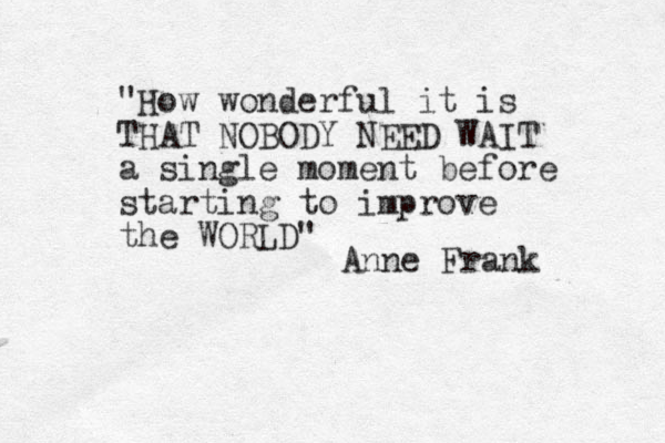 "How wonderful it is THAT NOBODY NEED WAIT a single moment before starting to improve the WORLD" Anne Frank