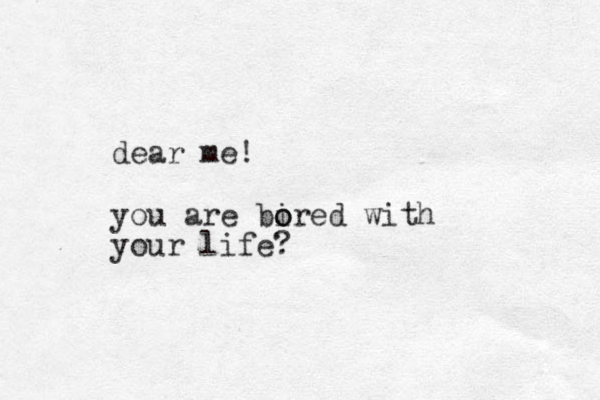 dear me! you are bired o o with your life? 
