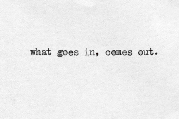 what goes in, comes out. 
