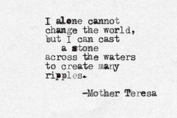 I alone cannot change the world, but I can cast a stone across the waters to create many ripples. -Mother Teresa 