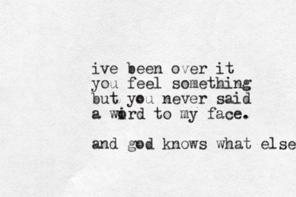 ive been over it you feel something but you never said a wird to o my face . and god knows what else 