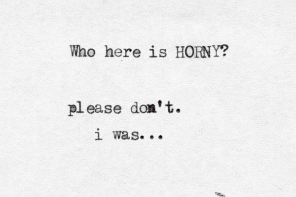 please don't. Who here is HORNY? i was...