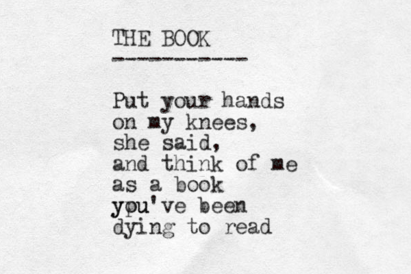 THE BOOK ----------- Put your hands on my knees, she said, and think of me as a book ypu you've been dying to read 