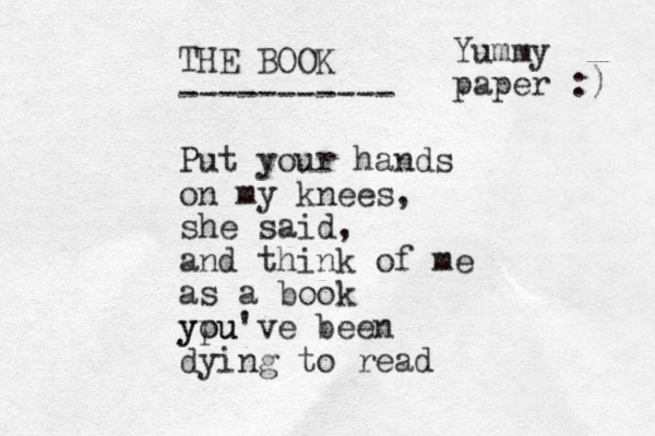 THE BOOK ----------- Put your hands on my knees, she said, and think of me as a book ypu you've been dying to read Yummy paper :) 