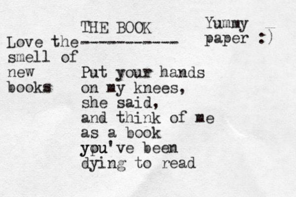 THE BOOK ----------- Put your hands on my knees, she said, and think of me as a book ypu you've been dying to read Yummy paper :) Love the smell of new books