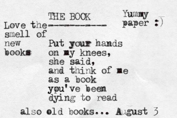 THE BOOK ----------- Put your hands on my knees, she said, and think of me as a book ypu you've been dying to read Yummy paper :) Love the smell of new books also old books... August 3 