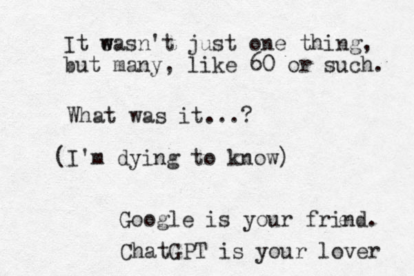 What was it...? (I'm dying to know) Google is your frind. e It eas w w n't just one thi ng, but many, like 60 or such. ChatGPT is your lover 