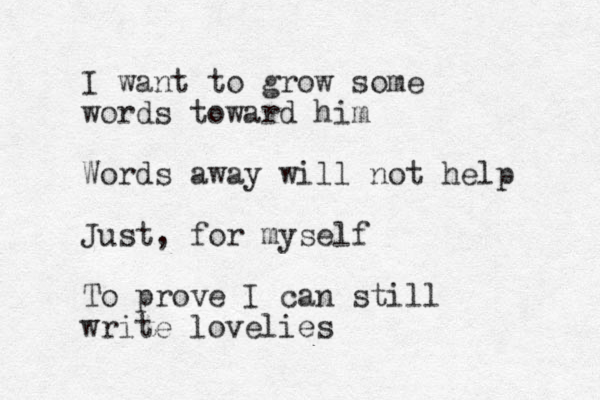 I want to grow some words toward him Words away will not help Just, for myself To prove I can still write lovelies