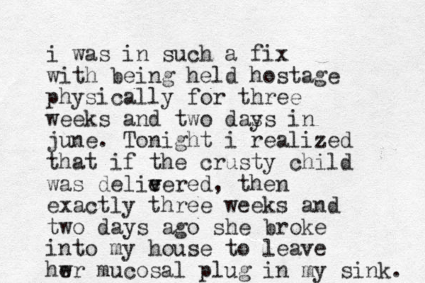 i was in such a fix with being held hostage physically for three weeks and two das ys in june. Tonight i realized that if the crusty child was delie v vered, then exactly three weeks and two days ago she broke into my house to leave hwr e mucosal plug in my sink. 