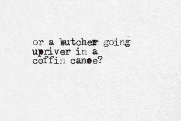 or a butcher going upriver in a coffin canoe? 