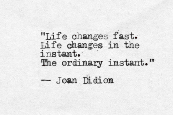 "Life changes fast. Life changes in the instant. The ordinary instant." -- Joan Didion