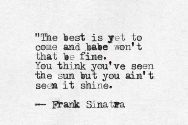 "The best is yet to come and babe won't that be fine . You think you've seen the sun but you ain't seen it shine. -- Frank Sinatra