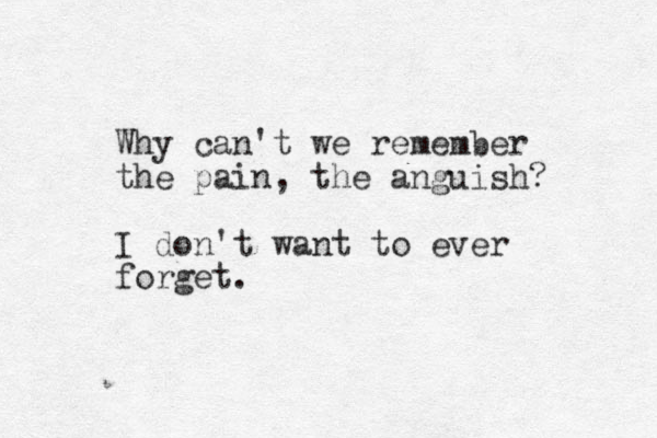 Why can't we remember the pain, the anguish? I don't want to ever forget.
