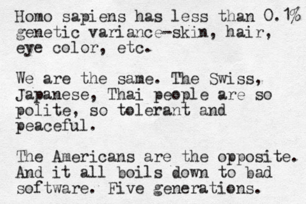 Homo sapiens has less than 0.1% genetic variance-skin, hair, eye color, etc. We are the same. The Swiss, Japanese, Thai people are so polite, so tolerant and peaceful. The Americans are the opposite. And it all boils down to bad software. Five generations. 