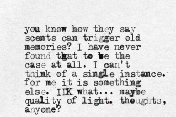 you know how they say scents can trigger old memories? I have never found tgat h h to v b be the case at all. I can't think of a single instance. for me it is something else. IDK what... maybe quality of light. thoughts, anyone?
