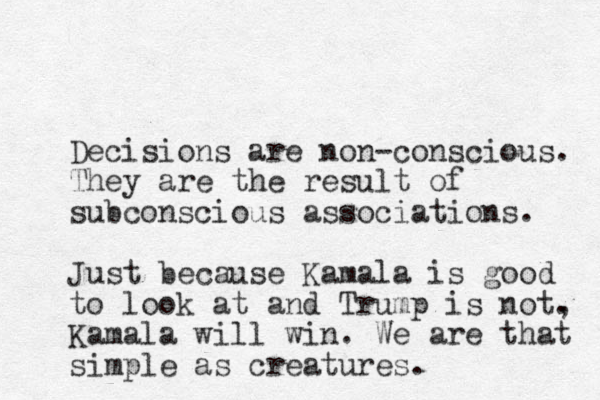 Decisions are non-conscious. They are the result of subconscious associations. Just because Kamala is good to look at and Trump is not. , Kamala will win. We are that simple as creatures.