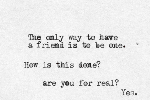 The only way to have a friend is to be one. How is this done? are you for real? Yes. 
