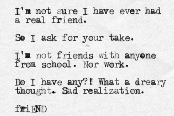 I'm not sure I have ever had a real friend. So I ask for your take. I'm not friends with anyone from school. Nor work. Do I have any?! What a dreary thought. Sad realization. friEND