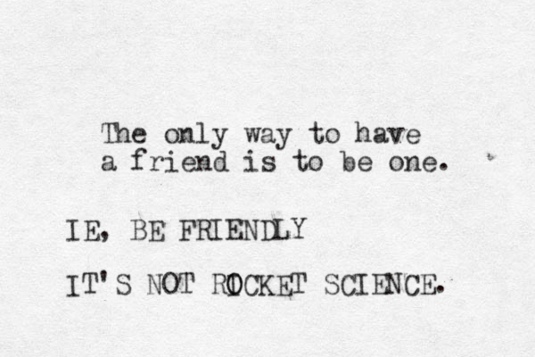 The only way to have a friend is to be one. IE , BE FRIENDLY IT'S NOT RICKET O O SCIENCE. 