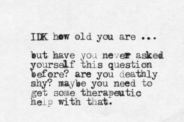 IDK how old you are ... but have you never asked yourself this question before? are you deathly shy? maybe you need to get some therapeutic help with that. 