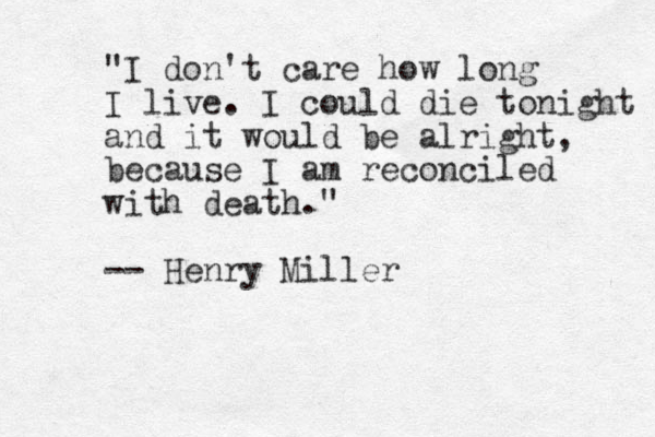 "I don't care how long I live. I could die tonight and it would be alright, because I am reconciled with death." -- Henry Miller