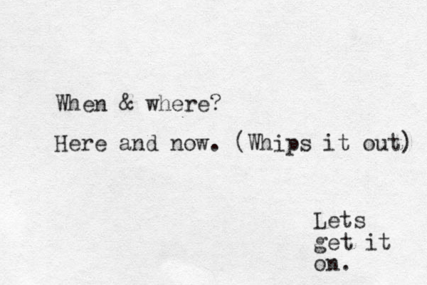 Lets get it on. When & where? Here and now. (Whips it out) 