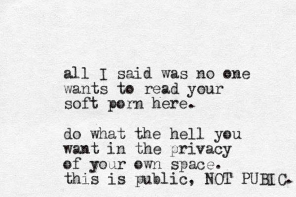 all I said was no one wants to read your soft porn here. do what the hell you want in the privacy of your own space. this is public, NOT PUBIC. 