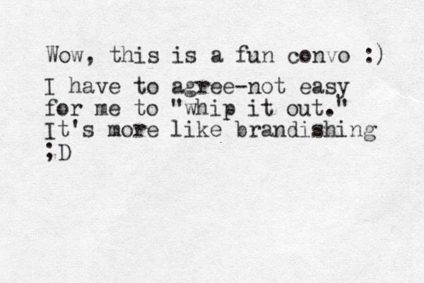 Wow, this is a fun convo :) I have to agree-not easy for me to "whip it out." It's more like brandishing ;D 