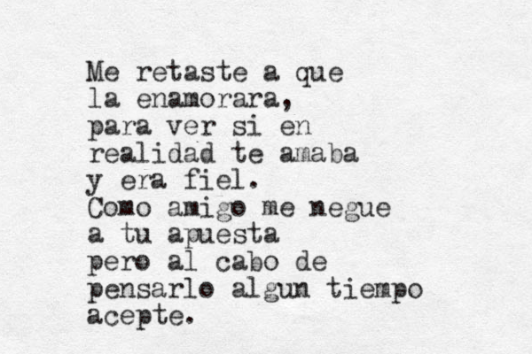 Me retaste a que la enamorara, para ver si en realidad te amaba y era fiel. Como amigo me negue a tu apuesta pero al cabo de pensarlo algun tiempo acepte.