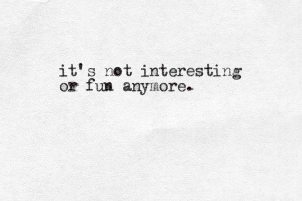 it's not interesting or fun anymore.