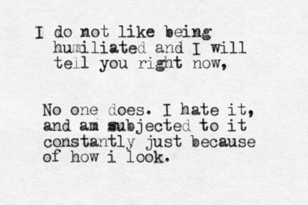 I do not like being humiliated and I will tell you right now, No one does. I hate it, and am subjected to it constantly just because of how i look.