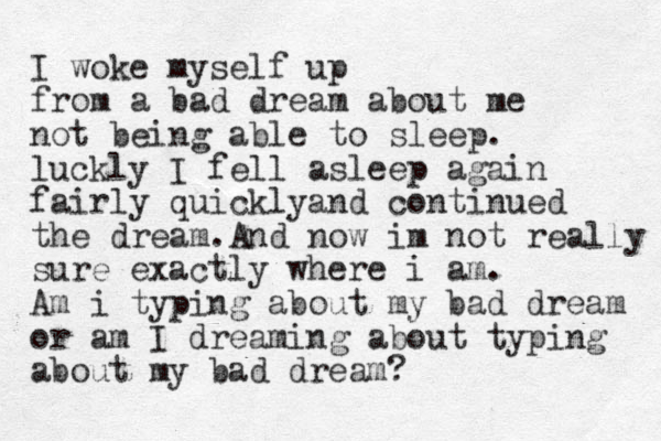 I woke myself up from a bad dream about me not being able to sleep. luckly I fell asleep again fairly quicklyand continued the dream.And now im not really sure exactly where i am. Am i typing about my bad dream or am I dreaming about typing about my bad dream? 