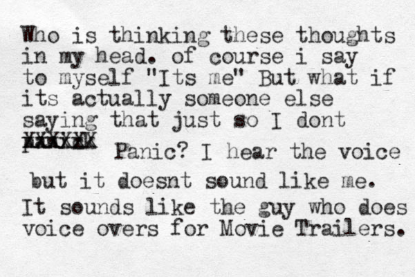 Who is thinking these thoughts in my head. of course i say to myself "Its me" But what if its actually someone else saying that just so I dont panick xxxxx XXXXXX Panic ? I hear the voice but it doesnt sound like me. It sounds like the guy who does voice overs for Movie Trailers. 