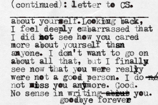 (continued): letter to CS. _____________________________ about you urself.Lookbv ing back, I feel deep ply embarrassed that I did bot see n not how you cares d more about yourself thsn an anyone. I don't want to go on about all that, but I finallu l y y see now that you were reslly ly l were not a good person. I do no -// --- -- not moss i mi i iss you antmore y y . Good. No sense in writing abiur y out ----- ------ ---- ---- ou. goodbye e forevee r r r