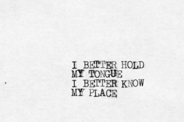I BETTER HOLD MY TONGUE I BETTER KNOW MY PLACE